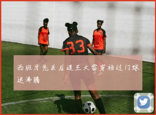 西班牙先丢后追王大雷穿裆过门球迷沸腾
