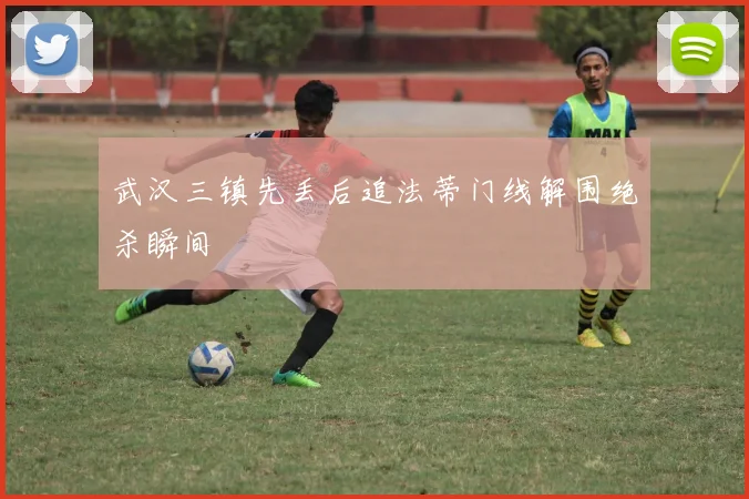 武汉三镇先丢后追法蒂门线解围绝杀瞬间