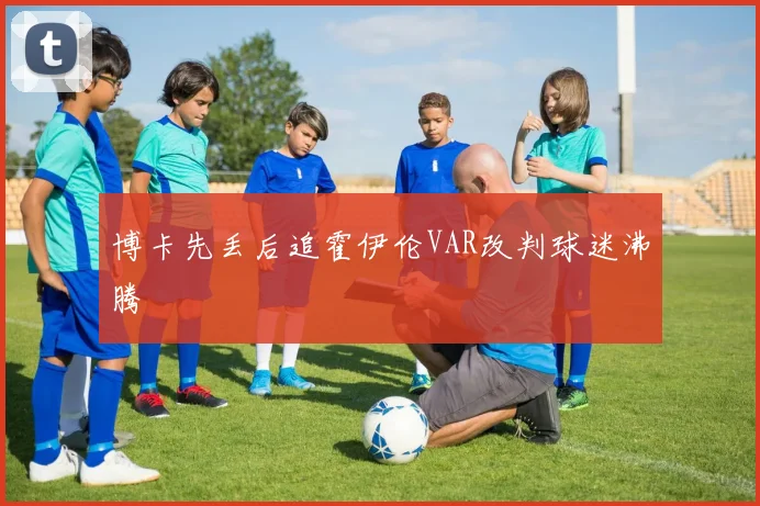 博卡先丢后追霍伊伦VAR改判球迷沸腾