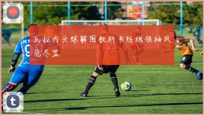 瓦拉内头球解围教科书防线领袖风范尽显