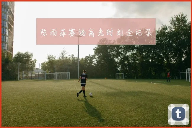 陈雨菲赛场高光时刻全记录