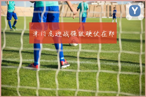 津门虎迎战强敌硬仗在即