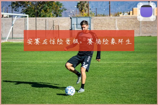 安赛龙惊险晋级，赛场险象环生