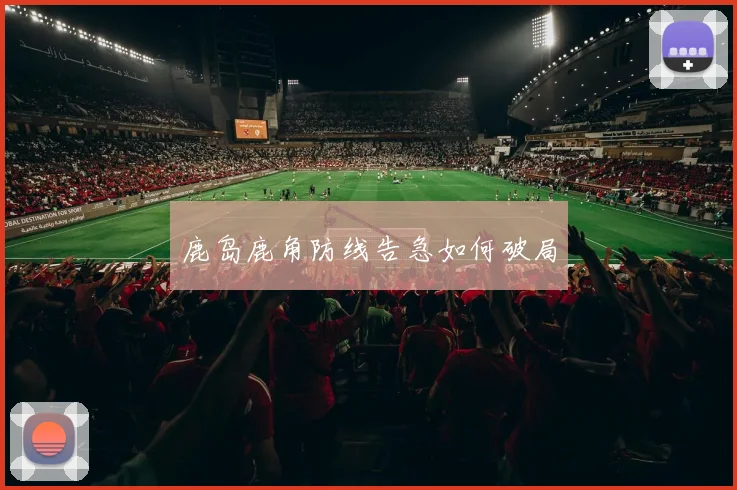 鹿岛鹿角防线告急如何破局