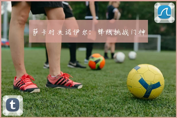 萨卡对决诺伊尔：锋线挑战门神