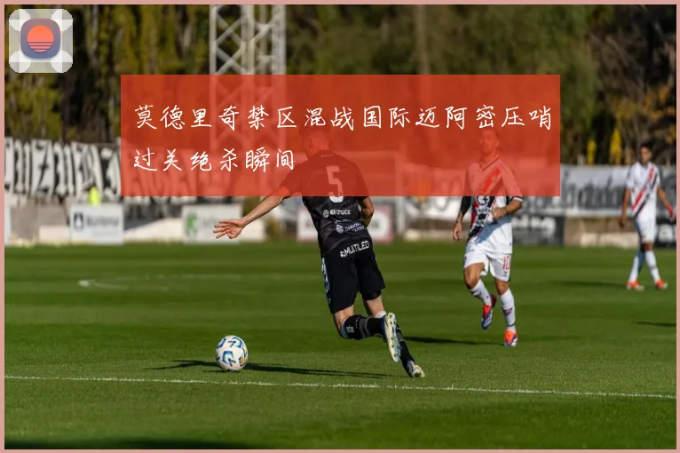 莫德里奇禁区混战国际迈阿密压哨过关绝杀瞬间