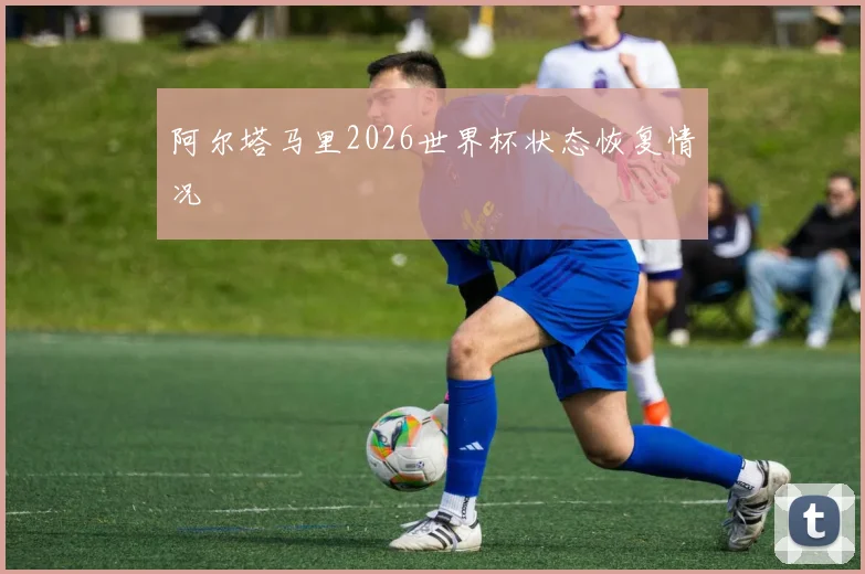 阿尔塔马里2026世界杯状态恢复情况
