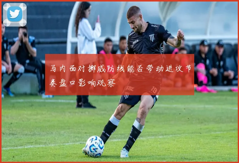 马内面对挪威防线能否带动进攻节奏盘口影响观察