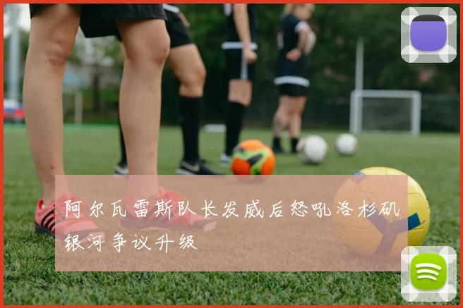 阿尔瓦雷斯队长发威后怒吼洛杉矶银河争议升级