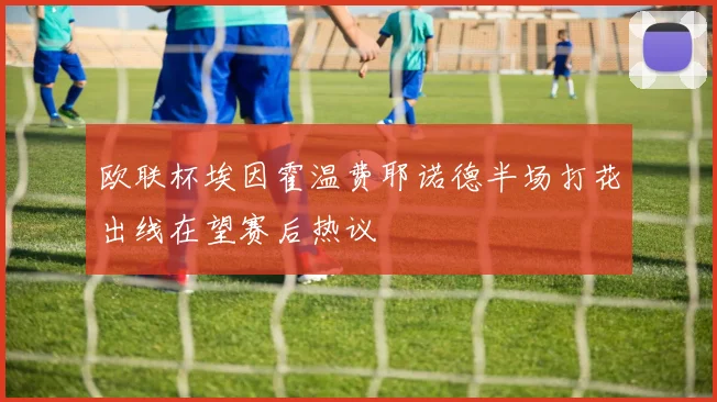 欧联杯埃因霍温费耶诺德半场打花出线在望赛后热议