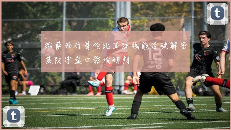 维萨面对哥伦比亚防线能否破解密集防守盘口影响研判