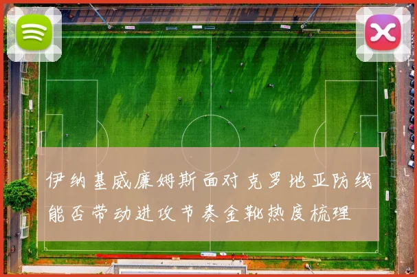 伊纳基威廉姆斯面对克罗地亚防线能否带动进攻节奏金靴热度梳理
