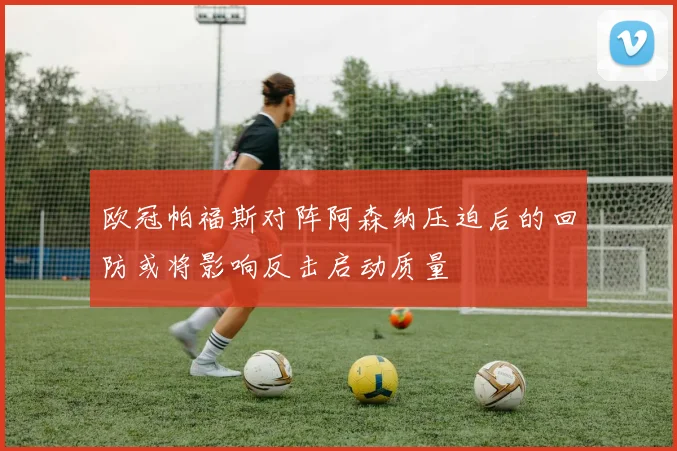 欧冠帕福斯对阵阿森纳压迫后的回防或将影响反击启动质量