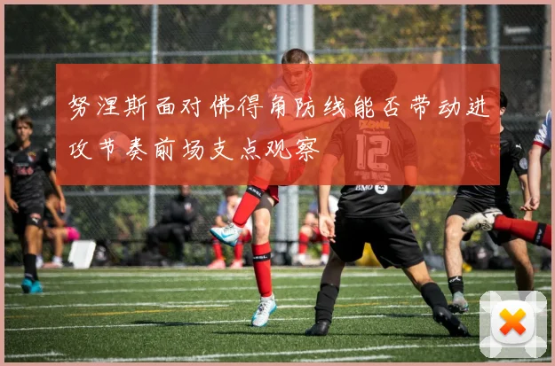 努涅斯面对佛得角防线能否带动进攻节奏前场支点观察