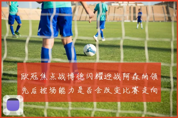 欧冠焦点战博德闪耀迎战阿森纳领先后控场能力是否会改变比赛走向