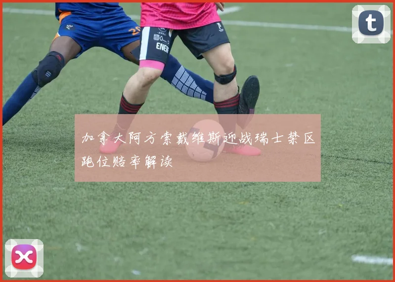 加拿大阿方索戴维斯迎战瑞士禁区跑位赔率解读