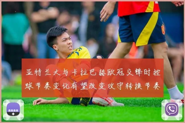 亚特兰大与卡拉巴赫欧冠交锋时控球节奏变化有望改变攻守转换节奏