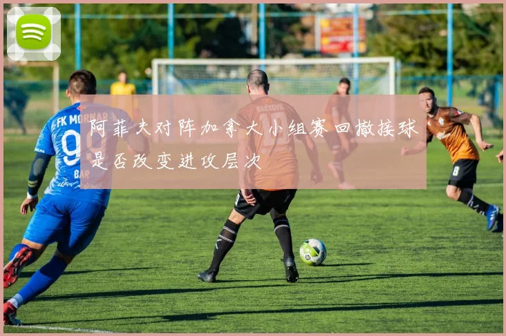 阿菲夫对阵加拿大小组赛回撤接球是否改变进攻层次