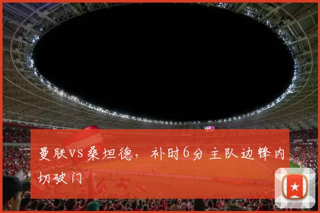 曼联vs桑坦德，补时6分主队边锋内切破门