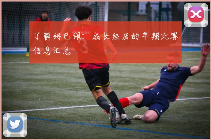 了解姆巴佩：成长经历的早期比赛信息汇总