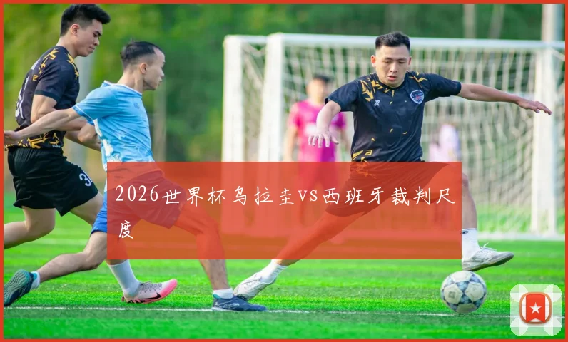 2026世界杯乌拉圭vs西班牙裁判尺度