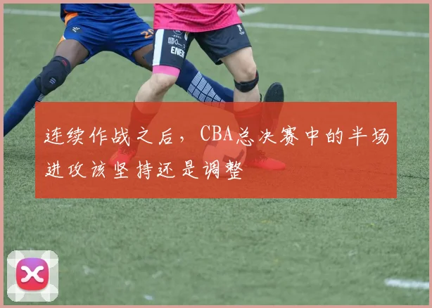 连续作战之后，CBA总决赛中的半场进攻该坚持还是调整